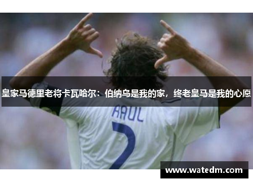 皇家马德里老将卡瓦哈尔：伯纳乌是我的家，终老皇马是我的心愿