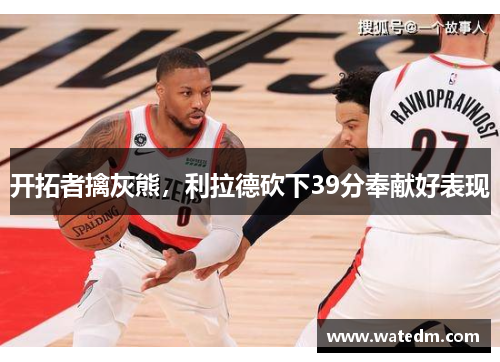 开拓者擒灰熊，利拉德砍下39分奉献好表现