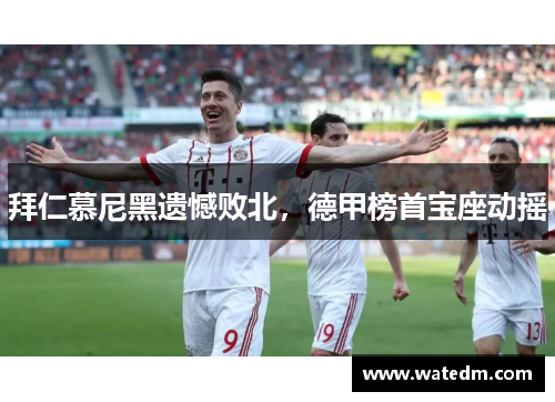 拜仁慕尼黑遗憾败北，德甲榜首宝座动摇